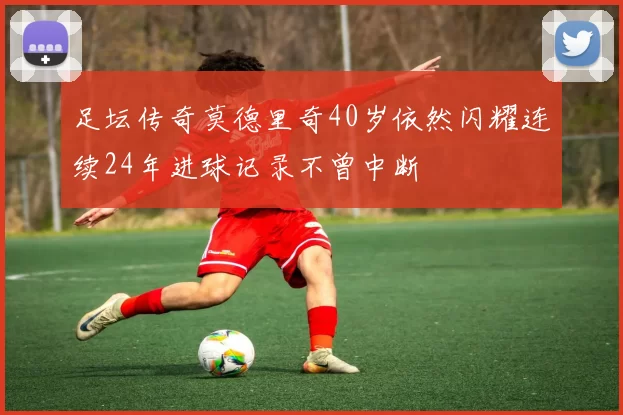 足坛传奇莫德里奇40岁依然闪耀连续24年进球记录不曾中断