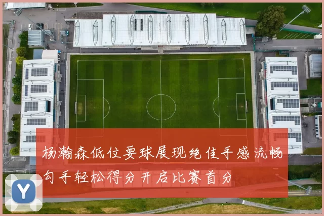 杨瀚森低位要球展现绝佳手感流畅勾手轻松得分开启比赛首分
