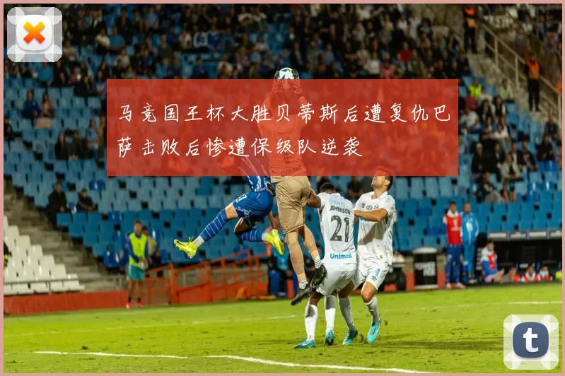 马竞国王杯大胜贝蒂斯后遭复仇巴萨击败后惨遭保级队逆袭