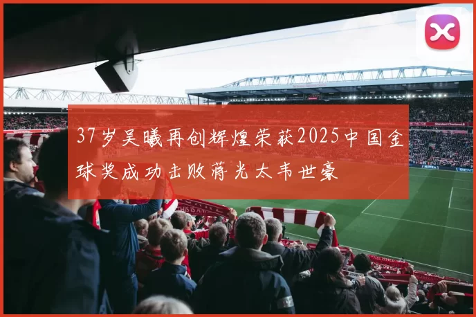 37岁吴曦再创辉煌荣获2025中国金球奖成功击败蒋光太韦世豪