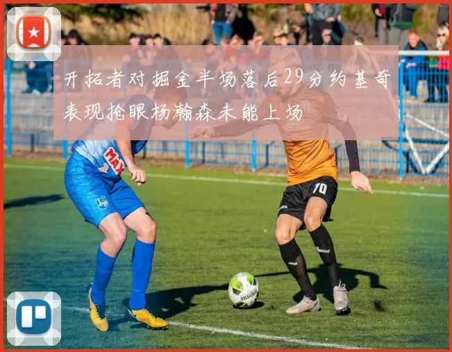 开拓者对掘金半场落后29分约基奇表现抢眼杨瀚森未能上场