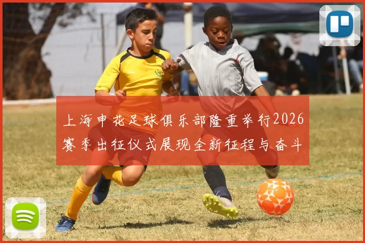 上海申花足球俱乐部隆重举行2026赛季出征仪式展现全新征程与奋斗目标