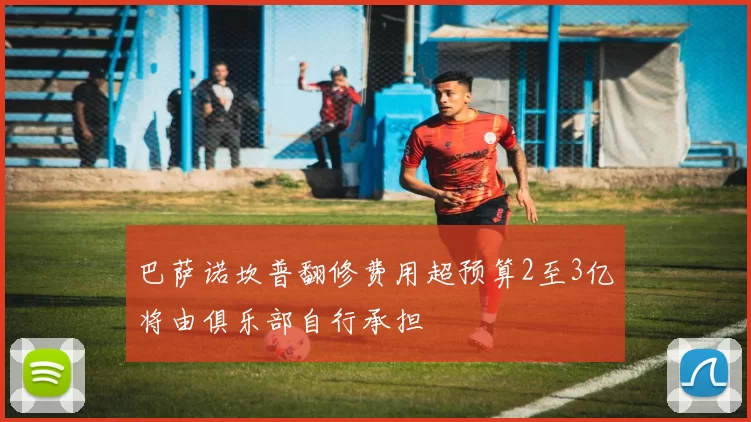 巴萨诺坎普翻修费用超预算2至3亿将由俱乐部自行承担