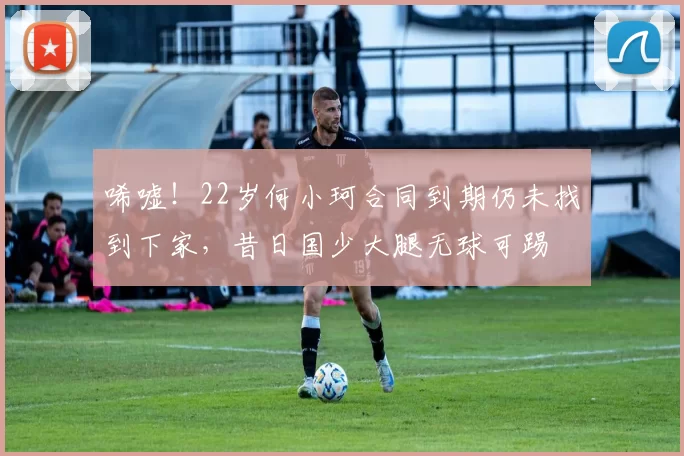 唏嘘！22岁何小珂合同到期仍未找到下家，昔日国少大腿无球可踢