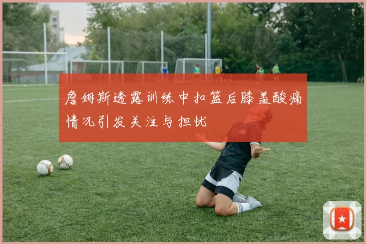 詹姆斯透露训练中扣篮后膝盖酸痛情况引发关注与担忧