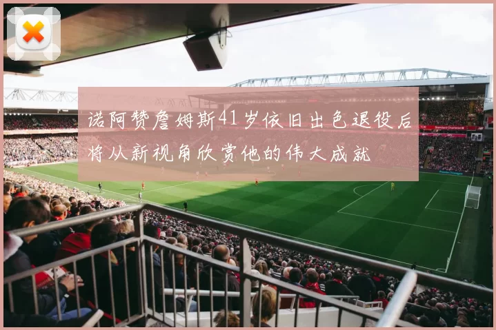 诺阿赞詹姆斯41岁依旧出色退役后将从新视角欣赏他的伟大成就