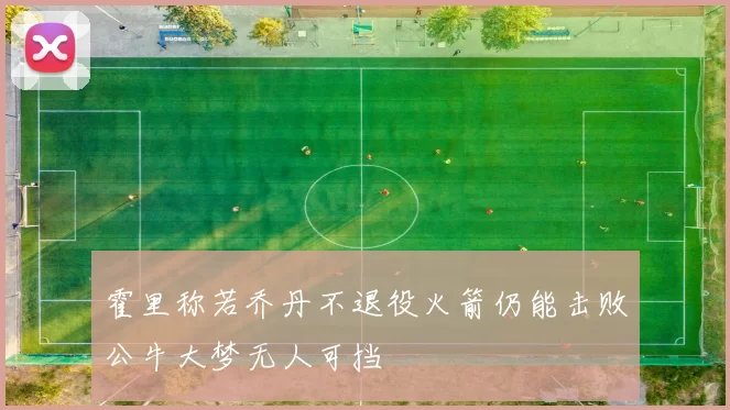 霍里称若乔丹不退役火箭仍能击败公牛大梦无人可挡