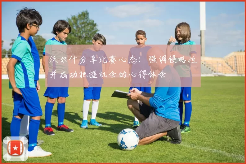 沃尔什分享比赛心态：强调侵略性并成功把握机会的心得体会