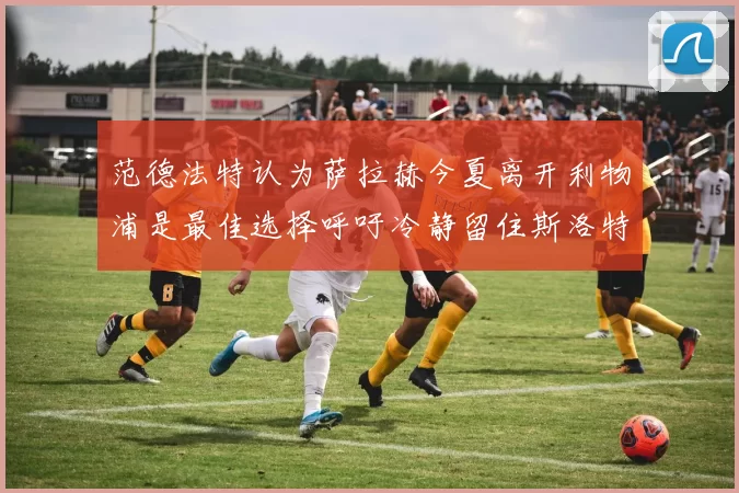 范德法特认为萨拉赫今夏离开利物浦是最佳选择呼吁冷静留住斯洛特