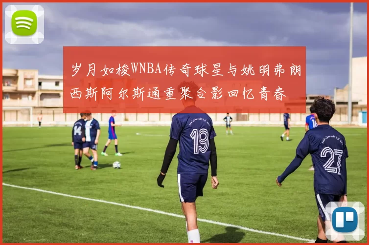 岁月如梭WNBA传奇球星与姚明弗朗西斯阿尔斯通重聚合影回忆青春