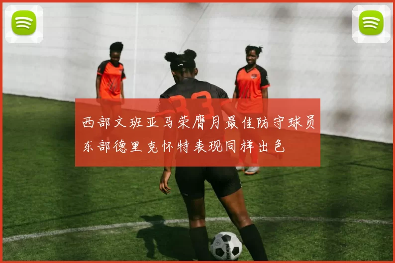 西部文班亚马荣膺月最佳防守球员东部德里克怀特表现同样出色