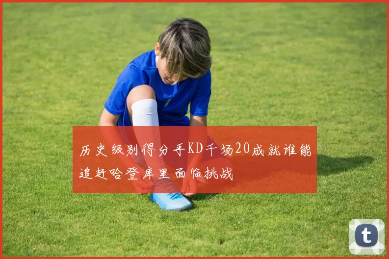 历史级别得分手KD千场20成就谁能追赶哈登库里面临挑战