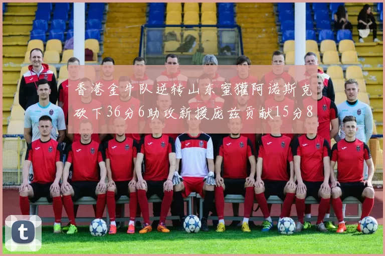 香港金牛队逆转山东蜜獾阿诺斯克砍下36分6助攻新援庞兹贡献15分8篮板9助攻