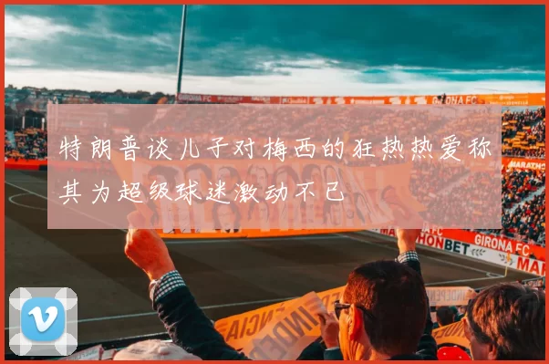 特朗普谈儿子对梅西的狂热热爱称其为超级球迷激动不已