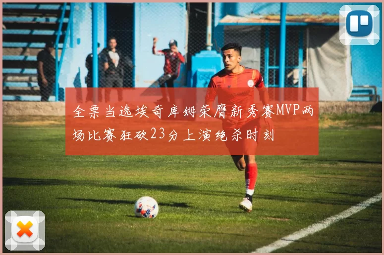 全票当选埃奇库姆荣膺新秀赛MVP两场比赛狂砍23分上演绝杀时刻