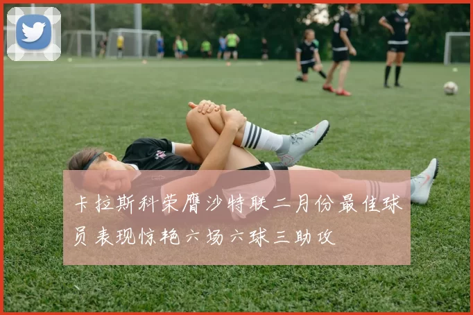 卡拉斯科荣膺沙特联二月份最佳球员表现惊艳六场六球三助攻