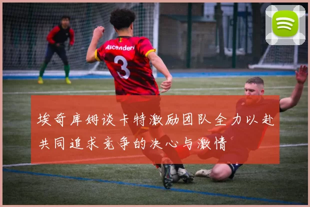 埃奇库姆谈卡特激励团队全力以赴共同追求竞争的决心与激情